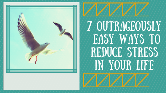 7 Outrageously Easy Ways to Reduce Stress In Your Life